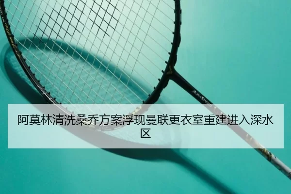 阿莫林清洗桑乔方案浮现曼联更衣室重建进入深水区
