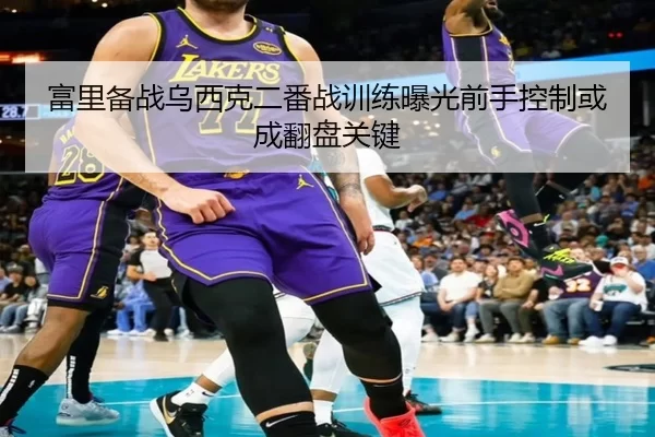 富里备战乌西克二番战训练曝光前手控制或成翻盘关键