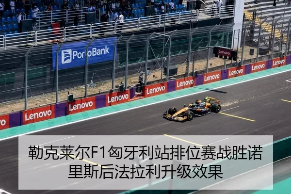 勒克莱尔F1匈牙利站排位赛战胜诺里斯后法拉利升级效果