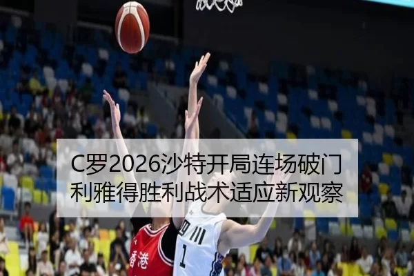 C罗2026沙特开局连场破门 利雅得胜利战术适应新观察